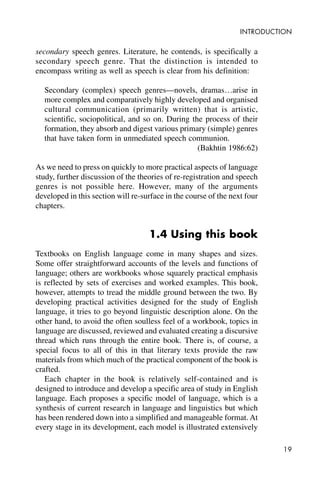 19
INTRODUCTION
secondary speech genres. Literature, he contends, is specifically a
secondary speech genre. That the distinction is intended to
encompass writing as well as speech is clear from his definition:
Secondary (complex) speech genres—novels, dramas…arise in
more complex and comparatively highly developed and organised
cultural communication (primarily written) that is artistic,
scientific, sociopolitical, and so on. During the process of their
formation, they absorb and digest various primary (simple) genres
that have taken form in unmediated speech communion.
(Bakhtin 1986:62)
As we need to press on quickly to more practical aspects of language
study, further discussion of the theories of re-registration and speech
genres is not possible here. However, many of the arguments
developed in this section will re-surface in the course of the next four
chapters.
1.4 Using this book
Textbooks on English language come in many shapes and sizes.
Some offer straightforward accounts of the levels and functions of
language; others are workbooks whose squarely practical emphasis
is reflected by sets of exercises and worked examples. This book,
however, attempts to tread the middle ground between the two. By
developing practical activities designed for the study of English
language, it tries to go beyond linguistic description alone. On the
other hand, to avoid the often soulless feel of a workbook, topics in
language are discussed, reviewed and evaluated creating a discursive
thread which runs through the entire book. There is, of course, a
special focus to all of this in that literary texts provide the raw
materials from which much of the practical component of the book is
crafted.
Each chapter in the book is relatively self-contained and is
designed to introduce and develop a specific area of study in English
language. Each proposes a specific model of language, which is a
synthesis of current research in language and linguistics but which
has been rendered down into a simplified and manageable format. At
every stage in its development, each model is illustrated extensively
 