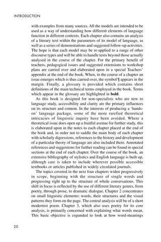 20
INTRODUCTION
with examples from many sources. All the models are intended to be
used as a way of understanding how different elements of language
function in different contexts. Each chapter also contains an analysis
of a literary text within the parameters of its model of language, as
well as a series of demonstrations and suggested follow-up activities.
The hope is that each model may be re-applied to a range of other
discourse types and will be able to handle texts beyond those actually
analysed in the course of the chapter. For the primary benefit of
teachers, pedagogical issues and suggested extensions to workshop
plans are carried over and elaborated upon in a special Teachers’
appendix at the end of the book. When, in the course of a chapter an
issue emerges which is thus carried over, the symbol ¶ appears in the
margin. Finally, a glossary is provided which contains short
definitions of the main technical terms employed in the book. Terms
which appear in the glossary are highlighted in bold.
As this book is designed for non-specialists who are new to
language study, accessibility and clarity are the primary influences
on its structure and content. In the interests of producing a ‘hands-
on’ language package, some of the more rarefied theoretical
intricacies of linguistic inquiry have been avoided. Where a
theoretical issue does open up a fruitful avenue for further study, this
is elaborated upon in the notes to each chapter placed at the end of
the book and, in order not to saddle the main body of each chapter
with scholarly digressions, references to the history and development
of a particular theory of language are also included there. Annotated
references and suggestions for further reading can be found in special
sections at the end of each chapter. Over the course of the book, an
extensive bibliography of stylistics and English language is built up,
although care is taken to include wherever possible accessible
textbooks or articles published in widely circulated journals.
The topics covered in the next four chapters widen progressively
in scope, beginning with the structure of single words and
progressing right up to the structure of whole conversations. This
shift in focus is reflected by the use of different literary genres, from
poetry, through prose, to dramatic dialogue. Chapter 2 concentrates
on small linguistic elements: words, their structures and the visual
patterns they form on the page. The central analysis will be of a short
modernist poem. Chapter 3, which also uses poetry for its core
analysis, is primarily concerned with explaining what words mean.
This basic objective is expanded to look at how word-meanings
 