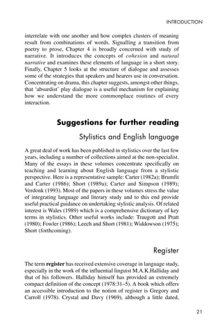 21
INTRODUCTION
interrelate with one another and how complex clusters of meaning
result from combinations of words. Signalling a transition from
poetry to prose, Chapter 4 is broadly concerned with study of
narrative. It introduces the concepts of cohesion and natural
narrative and examines these elements of language in a short story.
Finally, Chapter 5 looks at the structure of dialogue and assesses
some of the strategies that speakers and hearers use in conversation.
Concentrating on drama, this chapter suggests, amongst other things,
that ‘absurdist’ play dialogue is a useful mechanism for explaining
how we understand the more commonplace routines of every
interaction.
Suggestions for further reading
Stylistics and English language
A great deal of work has been published in stylistics over the last few
years, including a number of collections aimed at the non-specialist.
Many of the essays in these volumes concentrate specifically on
teaching and learning about English language from a stylistic
perspective. Here is a representative sample: Carter (1982a); Brumfit
and Carter (1986); Short (1989a); Carter and Simpson (1989);
Verdonk (1993). Most of the papers in these volumes stress the value
of integrating language and literary study and to this end provide
useful practical guidance on undertaking stylistic analysis. Of related
interest is Wales (1989) which is a comprehensive dictionary of key
terms in stylistics. Other useful works include: Traugott and Pratt
(1980); Fowler (1986); Leech and Short (1981); Widdowson (1975);
Short (forthcoming).
Register
The term register has received extensive coverage in language study,
especially in the work of the influential linguist M.A.K.Halliday and
that of his followers. Halliday himself has provided an extremely
compact definition of the concept (1978:31–5). A book which offers
an accessible introduction to the notion of register is Gregory and
Carroll (1978). Crystal and Davy (1969), although a little dated,
 