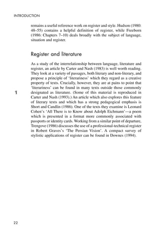 22
INTRODUCTION
remains a useful reference work on register and style. Hudson (1980:
48–55) contains a helpful definition of register, while Freeborn
(1986: Chapters 7–10) deals broadly with the subject of language,
situation and register.
Register and literature
As a study of the interrelationship between language, literature and
register, an article by Carter and Nash (1983) is well worth reading.
They look at a variety of passages, both literary and non-literary, and
propose a principle of ‘literariness’ which they regard as a creative
property of texts. Crucially, however, they are at pains to point that
‘literariness’ can be found in many texts outside those commonly
designated as literature. (Some of this material is reproduced in
Carter and Nash (1993).) An article which also explores this feature
of literary texts and which has a strong pedagogical emphasis is
Short and Candlin (1986). One of the texts they examine is Leonard
Cohen’s ‘All There is to Know about Adolph Eichmann’—a poem
which is presented in a format more commonly associated with
passports or identity cards. Working from a similar point of departure,
Trengove (1986) discusses the use of a professional-technical register
in Robert Graves’s ‘The Persian Vision’. A compact survey of
stylistic applications of register can be found in Downes (1994).
¶
 