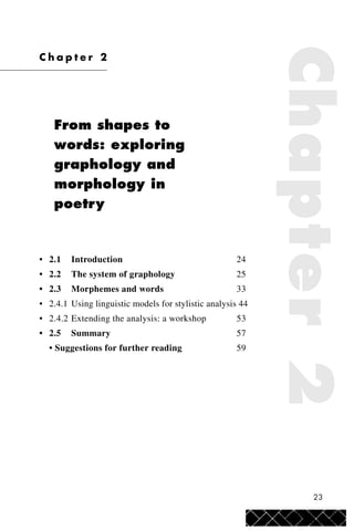 23
C h a p t e r 2
From shapes to
words: exploring
graphology and
morphology in
poetry
• 2.1 Introduction 24
• 2.2 The system of graphology 25
• 2.3 Morphemes and words 33
• 2.4.1 Using linguistic models for stylistic analysis 44
• 2.4.2 Extending the analysis: a workshop 53
• 2.5 Summary 57
• Suggestions for further reading 59
Chapter2
 