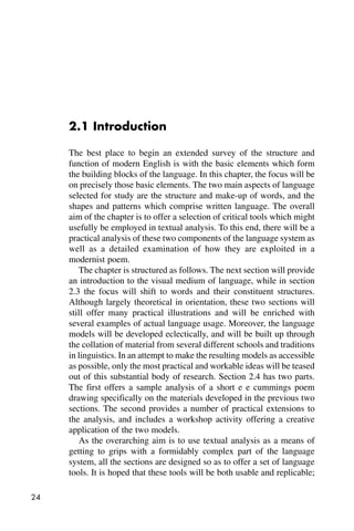 24
2.1 Introduction
The best place to begin an extended survey of the structure and
function of modern English is with the basic elements which form
the building blocks of the language. In this chapter, the focus will be
on precisely those basic elements. The two main aspects of language
selected for study are the structure and make-up of words, and the
shapes and patterns which comprise written language. The overall
aim of the chapter is to offer a selection of critical tools which might
usefully be employed in textual analysis. To this end, there will be a
practical analysis of these two components of the language system as
well as a detailed examination of how they are exploited in a
modernist poem.
The chapter is structured as follows. The next section will provide
an introduction to the visual medium of language, while in section
2.3 the focus will shift to words and their constituent structures.
Although largely theoretical in orientation, these two sections will
still offer many practical illustrations and will be enriched with
several examples of actual language usage. Moreover, the language
models will be developed eclectically, and will be built up through
the collation of material from several different schools and traditions
in linguistics. In an attempt to make the resulting models as accessible
as possible, only the most practical and workable ideas will be teased
out of this substantial body of research. Section 2.4 has two parts.
The first offers a sample analysis of a short e e cummings poem
drawing specifically on the materials developed in the previous two
sections. The second provides a number of practical extensions to
the analysis, and includes a workshop activity offering a creative
application of the two models.
As the overarching aim is to use textual analysis as a means of
getting to grips with a formidably complex part of the language
system, all the sections are designed so as to offer a set of language
tools. It is hoped that these tools will be both usable and replicable;
 