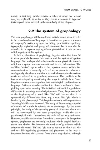 25
FROM SHAPES TO WORDS
usable in that they should provide a coherent model for textual
analysis, replicable in so far as they permit extension to types of
texts beyond those covered in the main body of the chapter.
2.2 The system of graphology
The term graphology will be used here in its broadest sense to refer
to the visual medium of language. It describes the general resources
of language’s written system, including punctuation, spelling,
typography, alphabet and paragraph structure, but it can also be
extended to incorporate any significant pictorial and iconic devices
which supplement this system.
In their explanations of graphology, linguists often find it useful
to draw parallels between this system and the system of spoken
language. One such parallel relates to the actual physical channels
which each system uses to transmit and receive information. The
audible ‘noise’ upon which the spoken mode relies for
communication is normally referred to as phonetic substance.
Analogously, the shapes and characters which comprise the written
mode are referred to as graphetic substance. The parallel can be
further developed by considering the ways in which these ‘raw’
linguistic elements are organised into meaningful combinations in
language. Different sounds combine into clusters, with each cluster
yielding a particular meaning. The individual units which signal these
differences in meaning are called phonemes. Thus, the phoneme/b/
at the beginning of a word like ‘bit’ will ensure that it is
systematically differentiated from, say, a word like ‘pit’ which is
headed by the phoneme/p/. This/b~p/alternation is said to generate a
‘meaningful difference in sound’. The study of the meaning potential
of clusters of sounds is referred to as phonology. By the same
principle, the study of the meaning potential of written characters
will be enveloped by our term graphology, while the basic
graphological units themselves are referred to as graphemes.
However, to differentiate them from their counterparts in the spoken
system, graphemes are normally enclosed within angled brackets
rather than slashes. For instance, the total set of graphemes which
comprise the words ‘bit’ and ‘pit’ can be set out as <b>, <p>, <i>
and <t>. Distinguishing graphemes and phonemes in this way is
important because the systems from which they derive, although
 