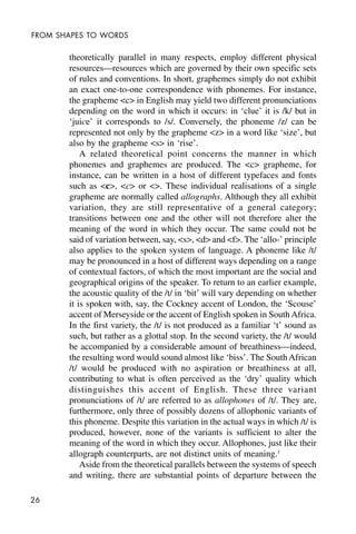26
FROM SHAPES TO WORDS
theoretically parallel in many respects, employ different physical
resources—resources which are governed by their own specific sets
of rules and conventions. In short, graphemes simply do not exhibit
an exact one-to-one correspondence with phonemes. For instance,
the grapheme <c> in English may yield two different pronunciations
depending on the word in which it occurs: in ‘clue’ it is /k/ but in
‘juice’ it corresponds to /s/. Conversely, the phoneme /z/ can be
represented not only by the grapheme <z> in a word like ‘size’, but
also by the grapheme <s> in ‘rise’.
A related theoretical point concerns the manner in which
phonemes and graphemes are produced. The <c> grapheme, for
instance, can be written in a host of different typefaces and fonts
such as <c>, <c> or <>. These individual realisations of a single
grapheme are normally called allographs. Although they all exhibit
variation, they are still representative of a general category;
transitions between one and the other will not therefore alter the
meaning of the word in which they occur. The same could not be
said of variation between, say, <s>, <d> and <f>. The ‘allo-’ principle
also applies to the spoken system of language. A phoneme like /t/
may be pronounced in a host of different ways depending on a range
of contextual factors, of which the most important are the social and
geographical origins of the speaker. To return to an earlier example,
the acoustic quality of the /t/ in ‘bit’ will vary depending on whether
it is spoken with, say, the Cockney accent of London, the ‘Scouse’
accent of Merseyside or the accent of English spoken in South Africa.
In the first variety, the /t/ is not produced as a familiar ‘t’ sound as
such, but rather as a glottal stop. In the second variety, the /t/ would
be accompanied by a considerable amount of breathiness—indeed,
the resulting word would sound almost like ‘biss’. The South African
/t/ would be produced with no aspiration or breathiness at all,
contributing to what is often perceived as the ‘dry’ quality which
distinguishes this accent of English. These three variant
pronunciations of /t/ are referred to as allophones of /t/. They are,
furthermore, only three of possibly dozens of allophonic variants of
this phoneme. Despite this variation in the actual ways in which /t/ is
produced, however, none of the variants is sufficient to alter the
meaning of the word in which they occur. Allophones, just like their
allograph counterparts, are not distinct units of meaning.1
Aside from the theoretical parallels between the systems of speech
and writing, there are substantial points of departure between the
 