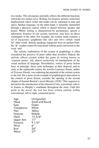 27
FROM SHAPES TO WORDS
two modes. This divergence normally reflects the different functions
which the two modes serve. Writing, for instance, permits contextual
displacement where writer and reader can be separated in time and
space. Spoken language, on the other hand, is normally channelled
through a physical context which is shared between speaker and
hearer. Where writing is characterised by permanence, speech is
ephemeral. Features of one system, moreover, may have no direct
counterpart in the other. For example, the written mode contains a
set of logograms—graphemes like <&> and <@>—which ‘stand
for’ other words. Strictly speaking, logograms have no spoken form:
the ‘&’ symbol cannot be read aloud without prior conversion to the
word ‘and’.
The stylistic exploitation of the system of graphology is often
considered the preserve of poets rather than novelists. Indeed, the
stylistic effects created within the genre of writing known as
‘concrete poetry’ rely almost exclusively on manipulation of the
visual medium of language. Nevertheless, writers of prose fiction
have, in principle, those same techniques at their disposal, and as
early as the eighteenth century the novelist Laurence Sterne, author
of Tristram Shandy, was exploring the potential of the written system
to the full. For a more recent example of graphological innovation in
the context of prose fiction, consider the opening of the second
chapter of Samuel Beckett’s novel Murphy (1938).2
This sequence is
devoted to the introduction of the character Celia, a prostitute, who is
to feature as Murphy’s confidante throughout the story. Until this
point in the novel, the text has been written entirely within
conventional, left to right, connected prose:
Age Unimportant
Head Small and Round
Eyes Green
Complexion White
Hair Yellow
Features Mobile
Neck 13 3/4"
Upper Arm 11"
Forearm 9 1/2"
Wrist 6"
Bust 34"
Waist 27"
 