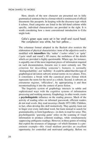 28
FROM SHAPES TO WORDS
Here, details of the new character are presented not in fully
grammatical sentences but in a format which is reminiscent of official
documents like passports. In keeping with the discourse type which
it echoes, fixed categories are listed in the left-hand column while
specific, individual characteristics are provided in the right. It is
worth considering how a more conventional introduction to Celia
might look:
Celia’s green eyes were set in her small and round head.
Her complexion was white, her hair yellow…
The columnar format adopted in the Beckett also restricts the
elaboration of physical characteristics: none of the adjectives used is
modified with intensifiers like ‘rather’ (‘rather white’) or ‘quite’
(‘quite small and round’). Of course, the usefulness of the details
which are provided is highly questionable. Where age, for instance,
is arguably one of the most important pieces of information required
on such documentation, forearm size is most certainly not. The
criterion for describing someone’s features is normally
‘distinguishability’, not ‘mobility’. It could be added that this type of
graphological deviation subverts textual norms on two planes. First,
it constitutes a break with the canonical prose format which
represents the norm for the novel as a whole. Second, it subverts an
extraneous register, ‘officialese’, by appropriating it and then
recontextualising it into the context of prose fiction.
The linguistic system of graphology interacts in subtle and
sophisticated ways with the cognitive systems of information
processing and working memory. Graphology, in other words, exerts
a psycholinguistic influence on the reading process. Much of the
activity of reading relies on informed guesswork; efficient readers
do not read words, they read meanings (Smith 1973:188). Children,
in fact, often develop this skill instinctively. They quickly learn not
to linger over every individual word, but learn instead to search for
grammaticality, to form hypotheses—in short, to read for sense. This
psycholinguistic ‘guessing game’ relies on the scanning of visual
information to produce coherent readings, while simultaneously
suppressing ambiguous readings. However, in those genres of writing
that exploit the resources of language—of which literature is a pre-
eminent example—this visual medium provides an excellent
opportunity for controlled and motivated ambiguity. Before we
 