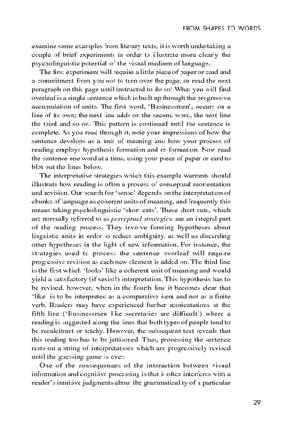 29
FROM SHAPES TO WORDS
examine some examples from literary texts, it is worth undertaking a
couple of brief experiments in order to illustrate more clearly the
psycholinguistic potential of the visual medium of language.
The first experiment will require a little piece of paper or card and
a commitment from you not to turn over the page, or read the next
paragraph on this page until instructed to do so! What you will find
overleaf is a single sentence which is built up through the progressive
accumulation of units. The first word, ‘Businessmen’, occurs on a
line of its own; the next line adds on the second word, the next line
the third and so on. This pattern is continued until the sentence is
complete. As you read through it, note your impressions of how the
sentence develops as a unit of meaning and how your process of
reading employs hypothesis formation and re-formation. Now read
the sentence one word at a time, using your piece of paper or card to
blot out the lines below.
The interpretative strategies which this example warrants should
illustrate how reading is often a process of conceptual reorientation
and revision. Our search for ‘sense’ depends on the interpretation of
chunks of language as coherent units of meaning, and frequently this
means taking psycholinguistic ‘short cuts’. These short cuts, which
are normally referred to as perceptual strategies, are an integral part
of the reading process. They involve forming hypotheses about
linguistic units in order to reduce ambiguity, as well as discarding
other hypotheses in the light of new information. For instance, the
strategies used to process the sentence overleaf will require
progressive revision as each new element is added on. The third line
is the first which ‘looks’ like a coherent unit of meaning and would
yield a satisfactory (if sexist!) interpretation. This hypothesis has to
be revised, however, when in the fourth line it becomes clear that
‘like’ is to be interpreted as a comparative item and not as a finite
verb. Readers may have experienced further reorientations at the
fifth line (‘Businessmen like secretaries are difficult’) where a
reading is suggested along the lines that both types of people tend to
be recalcitrant or tetchy. However, the subsequent text reveals that
this reading too has to be jettisoned. Thus, processing the sentence
rests on a string of interpretations which are progressively revised
until the guessing game is over.
One of the consequences of the interaction between visual
information and cognitive processing is that it often interferes with a
reader’s intuitive judgments about the grammaticality of a particular
 