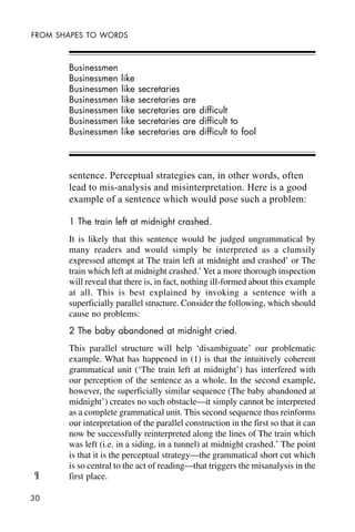 30
FROM SHAPES TO WORDS
Businessmen
Businessmen like
Businessmen like secretaries
Businessmen like secretaries are
Businessmen like secretaries are difficult
Businessmen like secretaries are difficult to
Businessmen like secretaries are difficult to fool
sentence. Perceptual strategies can, in other words, often
lead to mis-analysis and misinterpretation. Here is a good
example of a sentence which would pose such a problem:
1 The train left at midnight crashed.
It is likely that this sentence would be judged ungrammatical by
many readers and would simply be interpreted as a clumsily
expressed attempt at The train left at midnight and crashed’ or The
train which left at midnight crashed.’Yet a more thorough inspection
will reveal that there is, in fact, nothing ill-formed about this example
at all. This is best explained by invoking a sentence with a
superficially parallel structure. Consider the following, which should
cause no problems:
2 The baby abandoned at midnight cried.
This parallel structure will help ‘disambiguate’ our problematic
example. What has happened in (1) is that the intuitively coherent
grammatical unit (‘The train left at midnight’) has interfered with
our perception of the sentence as a whole. In the second example,
however, the superficially similar sequence (The baby abandoned at
midnight’) creates no such obstacle—it simply cannot be interpreted
as a complete grammatical unit. This second sequence thus reinforms
our interpretation of the parallel construction in the first so that it can
now be successfully reinterpreted along the lines of The train which
was left (i.e. in a siding, in a tunnel) at midnight crashed.’ The point
is that it is the perceptual strategy—the grammatical short cut which
is so central to the act of reading—that triggers the misanalysis in the
first place.¶
 