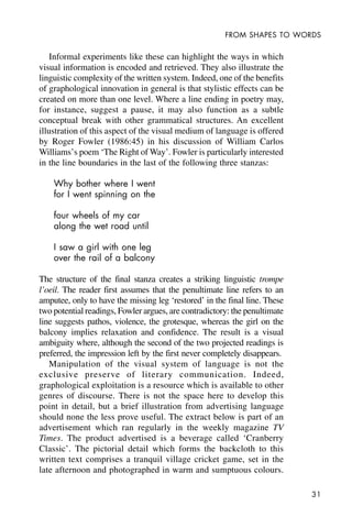 31
FROM SHAPES TO WORDS
Informal experiments like these can highlight the ways in which
visual information is encoded and retrieved. They also illustrate the
linguistic complexity of the written system. Indeed, one of the benefits
of graphological innovation in general is that stylistic effects can be
created on more than one level. Where a line ending in poetry may,
for instance, suggest a pause, it may also function as a subtle
conceptual break with other grammatical structures. An excellent
illustration of this aspect of the visual medium of language is offered
by Roger Fowler (1986:45) in his discussion of William Carlos
Williams’s poem ‘The Right of Way’. Fowler is particularly interested
in the line boundaries in the last of the following three stanzas:
Why bother where I went
for I went spinning on the
four wheels of my car
along the wet road until
I saw a girl with one leg
over the rail of a balcony
The structure of the final stanza creates a striking linguistic trompe
l’oeil. The reader first assumes that the penultimate line refers to an
amputee, only to have the missing leg ‘restored’ in the final line. These
two potential readings, Fowler argues, are contradictory: the penultimate
line suggests pathos, violence, the grotesque, whereas the girl on the
balcony implies relaxation and confidence. The result is a visual
ambiguity where, although the second of the two projected readings is
preferred, the impression left by the first never completely disappears.
Manipulation of the visual system of language is not the
exclusive preserve of literary communication. Indeed,
graphological exploitation is a resource which is available to other
genres of discourse. There is not the space here to develop this
point in detail, but a brief illustration from advertising language
should none the less prove useful. The extract below is part of an
advertisement which ran regularly in the weekly magazine TV
Times. The product advertised is a beverage called ‘Cranberry
Classic’. The pictorial detail which forms the backcloth to this
written text comprises a tranquil village cricket game, set in the
late afternoon and photographed in warm and sumptuous colours.
 