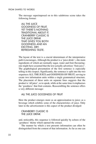 32
FROM SHAPES TO WORDS
The message superimposed on to this salubrious scene takes the
following format:
ALL THE JUICE
GOODNESS OF FRUIT.
YET THERE’S NOTHING
TRADITIONAL ABOUT IT.
CRANBERRY CLASSIC IS
THE JUICE DRINK
THAT GIVES YOU BOTH
GOODNESS AND AN
EXCITING, DRY,
REFRESHING TASTE.
The layout of the text is a crucial determinant of the interpretative
path it encourages. Although the product is a ‘juice drink’—the main
ingredients of which are normally sugar, water and fruit flavouring-
one might have assumed that the text actually advertises ‘fruit juice’.
The graphological presentation of the first sentence is especially
telling in this respect. Significantly, the sentence is split into the two
sequences ALL THE JUICE and GOODNESS OF FRUIT, serving to
create two information units within a single grammatical structure.
The placement of these units on separate lines suggests that the
product is ‘all juice’, so to speak, while at the same time it emphasises
the ‘goodness’ that fruit contains. Reassembling the sentence offers
a very different message:
ALL THE JUICE GOODNESS OF FRUIT
Here the product emerges more as an approximation to juice; as a
beverage which exhibits some of the characteristics of juice. Only
later in the advertisement is this aspect of the product divulged:
CRANBERRY CLASSIC IS
THE JUICE DRINK
and, noticeably, this sequence is followed quickly by echoes of the
‘goodness’ theme which opened the extract.
The manner by which a text presents information can often be
distinguished from the content of that information. As far as one can
 