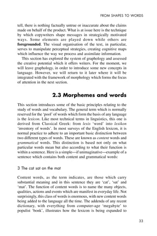 33
FROM SHAPES TO WORDS
tell, there is nothing factually untrue or inaccurate about the claims
made on behalf of the product. What is at issue here is the technique
by which copywriters shape messages in strategically motivated
ways. Some elements are played down while others are
foregrounded. The visual organisation of the text, in particular,
serves to manipulate perceptual strategies, creating cognitive maps
which influence the way we process and assimilate information.
This section has explored the system of graphology and assessed
the creative potential which it offers writers. For the moment, we
will leave graphology, in order to introduce some new concepts in
language. However, we will return to it later where it will be
integrated with the framework of morphology which forms the focus
of attention in the next section.
2.3 Morphemes and words
This section introduces some of the basic principles relating to the
study of words and vocabulary. The general term which is normally
reserved for the ‘pool’ of words which form the basis of any language
is the lexicon. Like most technical terms in linguistics, this one is
derived from Classical Greek: from lexis ‘word’ into lexikon
‘inventory of words’. In most surveys of the English lexicon, it is
normal practice to adhere to an important basic distinction between
two different types of words. These are known as content words and
grammatical words. This distinction is based not only on what
particular words mean but also according to what their function is
within a sentence. Here is a simple—if unimaginative—example of a
sentence which contains both content and grammatical words:
3 The cat sat on the mat
Content words, as the term indicates, are those which carry
substantial meaning and in this sentence they are ‘cat’, ‘sat’ and
‘mat’. The function of content words is to name the many objects,
qualities, actions and events which are manifest in everyday life. Not
surprisingly, this class of words is enormous, with new content words
being added to the language all the time. The addenda of any recent
dictionary, with everything from computer-age ‘megabyte’ to
populist ‘bonk’, illustrates how the lexicon is being expanded to
 