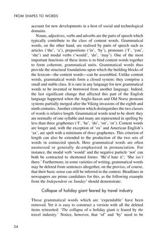 34
FROM SHAPES TO WORDS
account for new developments in a host of social and technological
domains.
Nouns, adjectives, verbs and adverbs are the parts of speech which
typically contribute to the class of content words. Grammatical
words, on the other hand, are realised by parts of speech such as
articles (‘the’, ‘a’), prepositions (‘in’, ‘by’), pronouns (‘I’, ‘you’,
‘she’) and modal verbs (‘would’, ‘do’, ‘may’). One of the most
important functions of these items is to bind content words together
to form coherent, grammatical units. Grammatical words thus
provide the structural foundations upon which the building blocks of
the lexicon—the content words—can be assembled. Unlike content
words, grammatical words form a closed system: they comprise a
small and stable class. It is rare in any language for new grammatical
words to be invented or borrowed from another language. Indeed,
the last significant change that affected this part of the English
language happened when the Anglo-Saxon and Old Norse pronoun
systems partially merged after the Viking invasions of the eighth and
ninth centuries. Another criterion which distinguishes the two classes
of words is relative length. Grammatical words tend to be short: they
are normally of one syllable and many are represented in spelling by
less than three graphemes (‘I’, ‘he’, ‘do’, ‘on’, ‘or’). Content words
are longer and, with the exception of ‘ox’ and American English’s
‘ax’, are spelt with a minimum of three graphemes. This criterion of
length can also be extended to the production of the two sets of
words in connected speech. Here grammatical words are often
unstressed or generally de-emphasised in pronunciation. For
instance, the modal verb ‘would’ and the negative particle ‘not’ can
both be contracted to shortened forms: ‘He’d hate it’; ‘She isn’t
there.’ Furthermore, in some varieties of writing, grammatical words
may be deleted from sentences altogether, on the proviso, of course,
that their basic sense can still be inferred in the context. Headlines in
newspapers are prime candidates for this, as the following example
from the Independent on Sunday3
should demonstrate:
Collapse of holiday giant feared by travel industry
Those grammatical words which are ‘expendable’ have been
removed. Yet it is easy to construct a version with all the deleted
items reinserted: ‘The collapse of a holiday giant is feared by the
travel industry.’ Notice, however, that ‘of’ and ‘by’ need to be
 