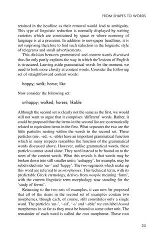 35
FROM SHAPES TO WORDS
retained in the headline as their removal would lead to ambiguity.
This type of linguistic reduction is normally displayed by writing
varieties which are constrained by space or where economy of
language is at a premium. In addition to newspaper headlines, it is
not surprising therefore to find such reduction in the linguistic style
of telegrams and small advertisements.
This division between grammatical and content words discussed
thus far only partly explains the way in which the’lexicon of English
is structured. Leaving aside grammatical words for the moment, we
need to look more closely at content words. Consider the following
set of straightforward content words:
happy; walk; horse; like
Now consider the following set:
unhappy; walked; horses; likable
Although the second set is clearly not the same as the first, we would
still not want to argue that it comprises ‘different’ words. Rather, it
could be proposed that the items in the second list are systematically
related to equivalent items in the first. What separates the two are the
little particles nesting within the words in the second set. These
particles (un-, -ed, -s, -able) have an important grammatical function
which in many respects resembles the function of the grammatical
words discussed above. However, unlike grammatical words, these
particles cannot stand alone. They need instead to be bound on to the
stem of the content words. What this reveals is that words may be
broken down into still smaller units: ‘unhappy’, for example, may be
subdivided into ‘un-’ and ‘happy’. The two segments which make up
this word are referred to as morphemes. This technical term, with its
predictable Greek etymology, derives from morphe meaning ‘form’,
with the current linguistic term morphology now standing for the
‘study of forms’.
Returning to the two sets of examples, it can now be proposed
that all of the items in the second set of examples contain two
morphemes, though each, of course, still constitutes only a single
word. The particles ‘un-’, ‘-ed’, ‘-s’ and ‘-able’ we can label bound
morphemes in so far as they must be bound to some other unit. The
remainder of each word is called the root morpheme. These root
 