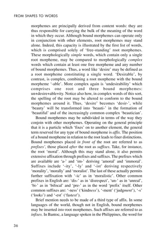 36
FROM SHAPES TO WORDS
morphemes are principally derived from content words: they are
thus responsible for carrying the bulk of the meaning of the word
in which they occur. Although bound morphemes can operate only
in conjunction with other elements, root morphemes may stand
alone. Indeed, this capacity is illustrated by the first list of words,
which is comprised solely of ‘free-standing’ root morphemes.
These morphologically simple words, which contain only a single
root morpheme, may be compared to morphologically complex
words which contain at least one free morpheme and any number
of bound morphemes. Thus, a word like ‘desire’ may be defined as
a root morpheme constituting a single word. ‘Desirable’, by
contrast, is complex, combining a root morpheme with the bound
morpheme ‘-able’. More complex again is ‘undesirability’ which
comprises one root and three bound morphemes:
un+desire+able+ity. Notice also how, in complex words of this sort,
the spelling of the root may be altered to conform to the bound
morphemes around it. Thus, ‘desire’ becomes ‘desir-’, while
‘beauty’ will be transformed into ‘beauti-’ in the formation of
‘beautiful’ and of the increasingly common complex ‘beautician’.
Bound morphemes may be subdivided in terms of the way they
conjoin with other morphemes. Operating on the general principle
that it is a particle which ‘fixes’ on to another element, the general
term reserved for any type of bound morpheme is affix. The position
of a bound morpheme in relation to the root leads to finer distinctions.
Bound morphemes placed in front of the root are referred to as
prefixes’, those placed after the root as suffixes. Take, for instance,
the root ‘moral’. Although this may stand alone, it also permits
extensive affixation through prefixes and suffixes. The prefixes which
are available are ‘a-’ and ‘im-’ deriving ‘amoral’ and ‘immoral’.
Suffixes include ‘-ity’, ‘-ly’ and ‘-ist’ deriving respectively
‘morality’, ‘morally’ and ‘moralist’. The last of these actually permits
further suffixation with ‘-ic’ as in ‘moralistic’. Other common
prefixes in English are: ‘dis-’ as in ‘disrespect’, ‘un-’ as in ‘unreal’,
‘bi-’ as in ‘bifocal’ and ‘pre-’ as in the word ‘prefix’ itself. Other
common suffixes are: ‘-ness’ (‘kindness’), ‘-ment’ (‘judgment’), ‘-s’
(‘looks’) and ‘-est’ (‘fastest’).
Brief mention needs to be made of a third type of affix. In some
languages of the world, though not in English, bound morphemes
may be inserted into root morphemes. Such affixes are referred to as
infixes. In Bantoc, a language spoken in the Philippines, the word for
 