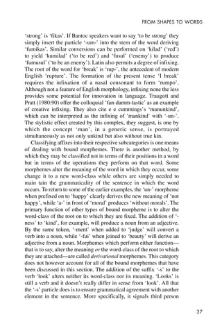37
FROM SHAPES TO WORDS
‘strong’ is ‘fikas’. If Bantoc speakers want to say ‘to be strong’ they
simply insert the particle ‘-um-’ into the stem of the word deriving
‘fumikas’. Similar conversions can be performed on ‘kilad’ (‘red’)
to yield ‘kumilad’ (‘to be red’) and ‘fusul’ (‘enemy’) to produce
‘fumusul’ (‘to be an enemy’). Latin also permits a degree of infixing.
The root of the word for ‘break’ is ‘rup-’, the antecedent of modern
English ‘rupture’. The formation of the present tense ‘I break’
requires the infixation of a nasal consonant to form ‘rumpo’.
Although not a feature of English morphology, infixing none the less
provides some potential for innovation in language. Traugott and
Pratt (1980:90) offer the colloquial ‘fan-damm-tastic’ as an example
of creative infixing. They also cite e e cummings’s ‘manunkind’,
which can be interpreted as the infixing of ‘mankind’ with ‘-un-’.
The stylistic effect created by this complex, they suggest, is one by
which the concept ‘man’, in a generic sense, is portrayed
simultaneously as not only unkind but also without true kin.
Classifying affixes into their respective subcategories is one means
of dealing with bound morphemes. There is another method, by
which they may be classified not in terms of their positions in a word
but in terms of the operations they perform on that word. Some
morphemes alter the meaning of the word in which they occur, some
change it to a new word-class while others are simply needed to
main tain the grammaticality of the sentence in which the word
occurs. To return to some of the earlier examples, the ‘un-’ morpheme
when prefixed on to ‘happy’ clearly derives the new meaning of ‘not
happy’, while ‘a-’ in front of ‘moral’ produces ‘without morals’. The
primary function of other types of bound morpheme is to alter the
word-class of the root on to which they are fixed. The addition of ‘-
ness’ to ‘kind’, for example, will produce a noun from an adjective.
By the same token, ‘-ment’ when added to ‘judge’ will convert a
verb into a noun, while ‘-fui’ when joined to ‘beauty’ will derive an
adjective from a noun. Morphemes which perform either function—
that is to say, alter the meaning or the word-class of the root to which
they are attached—are called derivational morphemes. This category
does not however account for all of the bound morphemes that have
been discussed in this section. The addition of the suffix ‘-s’ to the
verb ‘look’ alters neither its word-class nor its meaning. ‘Looks’ is
still a verb and it doesn’t really differ in sense from ‘look’. All that
the ‘-s’ particle does is to ensure grammatical agreement with another
element in the sentence. More specifically, it signals third person
 