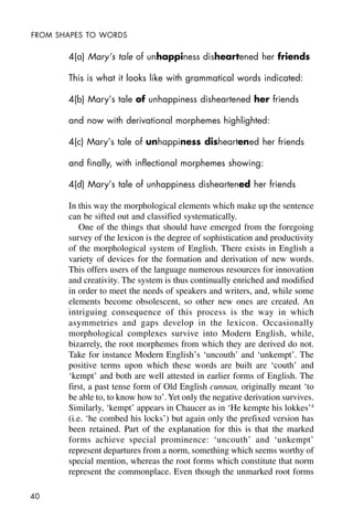 40
FROM SHAPES TO WORDS
4(a) Mary’s tale of unhappiness disheartened her friends
This is what it looks like with grammatical words indicated:
4(b) Mary’s tale of unhappiness disheartened her friends
and now with derivational morphemes highlighted:
4(c) Mary’s tale of unhappiness disheartened her friends
and finally, with inflectional morphemes showing:
4(d) Mary’s tale of unhappiness disheartened her friends
In this way the morphological elements which make up the sentence
can be sifted out and classified systematically.
One of the things that should have emerged from the foregoing
survey of the lexicon is the degree of sophistication and productivity
of the morphological system of English. There exists in English a
variety of devices for the formation and derivation of new words.
This offers users of the language numerous resources for innovation
and creativity. The system is thus continually enriched and modified
in order to meet the needs of speakers and writers, and, while some
elements become obsolescent, so other new ones are created. An
intriguing consequence of this process is the way in which
asymmetries and gaps develop in the lexicon. Occasionally
morphological complexes survive into Modern English, while,
bizarrely, the root morphemes from which they are derived do not.
Take for instance Modern English’s ‘uncouth’ and ‘unkempt’. The
positive terms upon which these words are built are ‘couth’ and
‘kempt’ and both are well attested in earlier forms of English. The
first, a past tense form of Old English cunnan, originally meant ‘to
be able to, to know how to’.Yet only the negative derivation survives.
Similarly, ‘kempt’ appears in Chaucer as in ‘He kempte his lokkes’4
(i.e. ‘he combed his locks’) but again only the prefixed version has
been retained. Part of the explanation for this is that the marked
forms achieve special prominence: ‘uncouth’ and ‘unkempt’
represent departures from a norm, something which seems worthy of
special mention, whereas the root forms which constitute that norm
represent the commonplace. Even though the unmarked root forms
 