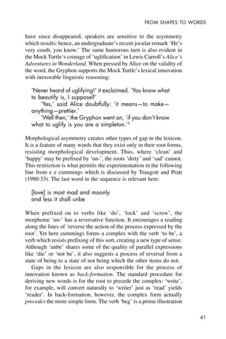 41
FROM SHAPES TO WORDS
have since disappeared, speakers are sensitive to the asymmetry
which results: hence, an undergraduate’s recent jocular remark ‘He’s
very couth, you know.’ The same humorous turn is also evident in
the Mock Turtle’s coinage of ‘uglification’ in Lewis Carroll’s Alice’s
Adventures in Wonderland. When pressed by Alice on the validity of
the word, the Gryphon supports the Mock Turtle’s lexical innovation
with inexorable linguistic reasoning:
‘Never heard of uglifying!’ it exclaimed. ‘You know what
to beautify is, I suppose?’
‘Yes,’ said Alice doubtfully: ‘it means—to make—
anything—prettier.’
‘Well then,’ the Gryphon went on, ‘if you don’t know
what to uglify is you are a simpleton.’5
Morphological asymmetry creates other types of gap in the lexicon.
It is a feature of many words that they exist only in their root forms,
resisting morphological development. Thus, where ‘clean’ and
‘happy’ may be prefixed by ‘un-’, the roots ‘dirty’ and ‘sad’ cannot.
This restriction is what permits the experimentation in the following
line from e e cummings which is discussed by Traugott and Pratt
(1980:33). The last word in the sequence is relevant here:
[love] is most mad and moonly
and less it shall unbe
When prefixed on to verbs like ‘do’, ‘lock’ and ‘screw’, the
morpheme ‘un-’ has a reversative function. It encourages a reading
along the lines of ‘reverse the action of the process expressed by the
root’. Yet here cummings forms a complex with the verb ‘to be’, a
verb which resists prefixing of this sort, creating a new type of sense.
Although ‘unbe’ shares some of the quality of parallel expressions
like ‘die’ or ‘not be’, it also suggests a process of reversal from a
state of being to a state of not being which the other items do not.
Gaps in the lexicon are also responsible for the process of
innovation known as back-formation. The standard procedure for
deriving new words is for the root to precede the complex: ‘write’,
for example, will convert naturally to ‘writer’ just as ‘read’ yields
‘reader’. In back-formation, however, the complex form actually
precedes the more simple form. The verb ‘beg’ is a prime illustration
 