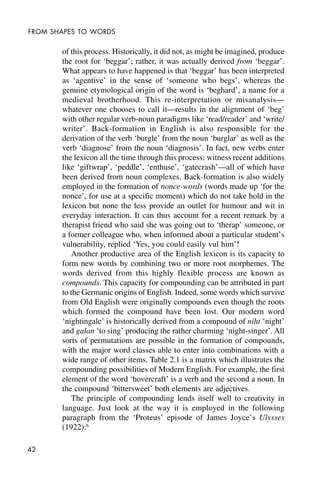 42
FROM SHAPES TO WORDS
of this process. Historically, it did not, as might be imagined, produce
the root for ‘beggar’; rather, it was actually derived from ‘beggar’.
What appears to have happened is that ‘beggar’ has been interpreted
as ‘agentive’ in the sense of ‘someone who begs’, whereas the
genuine etymological origin of the word is ‘beghard’, a name for a
medieval brotherhood. This re-interpretation or misanalysis—
whatever one chooses to call it—results in the alignment of ‘beg’
with other regular verb-noun paradigms like ‘read/reader’ and ‘write/
writer’. Back-formation in English is also responsible for the
derivation of the verb ‘burgle’ from the noun ‘burglar’ as well as the
verb ‘diagnose’ from the noun ‘diagnosis’. In fact, new verbs enter
the lexicon all the time through this process: witness recent additions
like ‘giftwrap’, ‘peddle’, ‘enthuse’, ‘gatecrash’—all of which have
been derived from noun complexes. Back-formation is also widely
employed in the formation of nonce-words (words made up ‘for the
nonce’, for use at a specific moment) which do not take hold in the
lexicon but none the less provide an outlet for humour and wit in
everyday interaction. It can thus account for a recent remark by a
therapist friend who said she was going out to ‘therap’ someone, or
a former colleague who, when informed about a particular student’s
vulnerability, replied ‘Yes, you could easily vul him’!
Another productive area of the English lexicon is its capacity to
form new words by combining two or more root morphemes. The
words derived from this highly flexible process are known as
compounds. This capacity for compounding can be attributed in part
to the Germanic origins of English. Indeed, some words which survive
from Old English were originally compounds even though the roots
which formed the compound have been lost. Our modern word
‘nightingale’ is historically derived from a compound of niht ‘night’
and galan ‘to sing’ producing the rather charming ‘night-singer’. All
sorts of permutations are possible in the formation of compounds,
with the major word classes able to enter into combinations with a
wide range of other items. Table 2.1 is a matrix which illustrates the
compounding possibilities of Modern English. For example, the first
element of the word ‘hovercraft’ is a verb and the second a noun. In
the compound ‘bittersweet’ both elements are adjectives.
The principle of compounding lends itself well to creativity in
language. Just look at the way it is employed in the following
paragraph from the ‘Proteus’ episode of James Joyce’s Ulysses
(1922):6
 