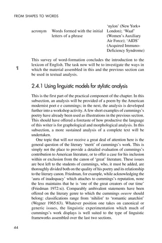 44
FROM SHAPES TO WORDS
acronym Words formed with the initial
letters of a phrase
This survey of word-formation concludes the introduction to the
lexicon of English. The task now will be to investigate the ways in
which the material assembled in this and the previous section can
be used in textual analysis.
2.4.1 Using linguistic models for stylistic analysis
This is the first part of the practical component of the chapter. In this
subsection, an analysis will be provided of a poem by the American
modernist poet e e cummings; in the next, the analysis is developed
further into a workshop activity.A few short examples of cummings’s
poetry have already been used as illustrations in the previous section.
This should have offered a foretaste of how productive the language
of this writer is for graphological and morphological analysis. In this
subsection, a more sustained analysis of a complete text will be
undertaken.
One topic that will not receive a great deal of attention here is the
general question of the literary ‘merit’ of cummings’s work. This is
simply not the place to provide a detailed evaluation of cummings’s
contribution to American literature, or to offer a case for his inclusion
within or exclusion from the canon of ‘great’ literature. These issues
are best left to the students of cummings, who, it must be added, are
thoroughly divided both on the quality of his poetry and its relationship
to the literary canon. Friedman, for example, while acknowledging the
‘aura of inadequacy’ which attaches to cummings’s reputation, none
the less maintains that he is ‘one of the great creators of our time’
(Friedman 1972:xi). Comparably ambivalent statements have been
offered on the literary genre to which the cummings oeuvre should
belong: classifications range from ‘nihilist’ to ‘romantic anarchist’
(Wegner 1965:63). Whatever position one takes on canonical or
generic issues, the linguistic experimentation which much of
cummings’s work displays is well suited to the type of linguistic
frameworks assembled over the last two sections.
‘nylon’ (New York+
London); ‘Waaf’
(Women’s Auxiliary
Air Force); ‘AIDS’
(Acquired Immuno-
Deficiency Syndrome)
¶
 