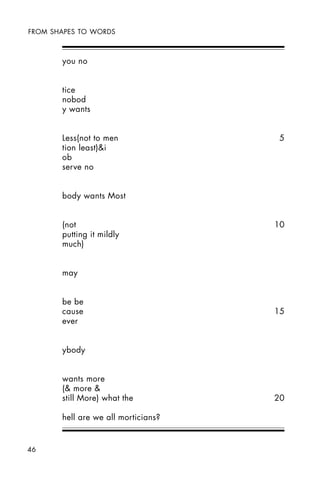 46
FROM SHAPES TO WORDS
you no
tice
nobod
y wants
Less(not to men 5
tion least)&i
ob
serve no
body wants Most
(not 10
putting it mildly
much)
may
be be
cause 15
ever
ybody
wants more
(& more &
still More) what the 20
hell are we all morticians?
 