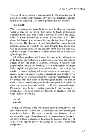 47
FROM SHAPES TO WORDS
The use of the logogram is supplemented by the extensive use of
parenthesis, often with both types of symbol tied together so closely
that they are adjoining. This creates patterns like that at line 6:
tion least)&i
Where logograms and parenthesis are used to close up elements
within a line, the line layout itself serves to break up linguistic
elements. Each single line of text is followed by a two-line space,
which is in turn followed by a cluster of three lines of text. This
cluster is followed by another two-line space before the whole pattern
begins again. The shortness of each individual line makes the text
almost columnar in format. In fact, apart from the final line (which
will be discussed later), no line contains more than five syllables,
and the average for the text as a whole comes out at around two
syllables per line.
All of these graphological features intersect subtly with patterns
at the level of morphology, so it is impossible to explore the stylistic
effects of any one level in isolation. Operating in tandem with
graphological design, for instance, is a morphological technique
which exploits the principles of word-formation. Line endings are
used to produce morphological breaks, and these breaks subvert the
reading process by forcing a series of perceptual ‘double-takes’. The
specific strategies which engender this linguistic ‘backtracking’ can
be grouped into four types of morphological device. The first of
these is where a word is simply broken into two parts, with neither of
these parts resembling an item which could make sense on its own.
Put another way, the two resulting segments do not resemble free
morphemes. Here is an example of this type of breakage, with the
word ‘nobody’ becoming:
nobod
y wants
This type of breakage is the most linguistically unproductive of the
four in that neither ‘nobod’ nor ‘y’ resembles any other meaningful
units in the lexicon. The same cannot be said, however, of the
remaining three types of morphological experimentation in the poem.
All three of these strategies are based on the principle that parts of
some words happen purely by chance to resemble other root
morphemes.
 