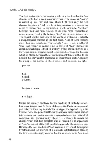 48
FROM SHAPES TO WORDS
The first strategy involves making a split in a word so that the first
element looks like a free morpheme. Through this process, ‘notice’
is carved up into ‘no’ and ‘tice’ (lines 1–2), with only the first
element forming a ‘real’ word. In this instance, it produces the
negative marker ‘no’, a grammatical word. Similarly, ‘mention’
becomes ‘men’ and ‘tion’ (lines 5–6) and while ‘men’ resembles an
actual content word in the lexicon, ‘tion’ has no such counterpart.
The crucial point is that none of the words so broken up is actually
a morphological complex in the first place. None of them contains
more than one morpheme. The particle ‘-tion’ is not a suffix of
‘men’ and ‘men-’ is certainly not a prefix of ‘tion’. Rather, the
cummings technique is built on analogy: words are fragmented as if
they were genuine morphological complexes. Moreover, the distance
which is placed between these fragments contributes further to the
illusion that they can be interpreted as independent units. Consider,
for example, the manner in which ‘notice’ and ‘mention’ are split:
you no
tice
nobod
y wants
Less(not to men
tion least…
Unlike the strategy employed for the break-up of ‘nobody’, a two-
line space is used here for both of these splits. Placing a substantial
gap between these segments helps to trigger the type of linguistic
trompes l’oeil and perceptual tricks which were discussed in section
2.2. Because the reading process is predicated upon the retrieval of
coherence and grammaticality, there is a tendency to search out
chunks which look like complete units of meaning. The appearance
of ‘men’ at the end of the fifth line looks precisely like one such unit.
However, the later addition of ‘tion’ requires a revision of the original
hypothesis, and the insertion of a relatively substantial gap between
the two elements simply ensures that the cognitive volte face is all
 