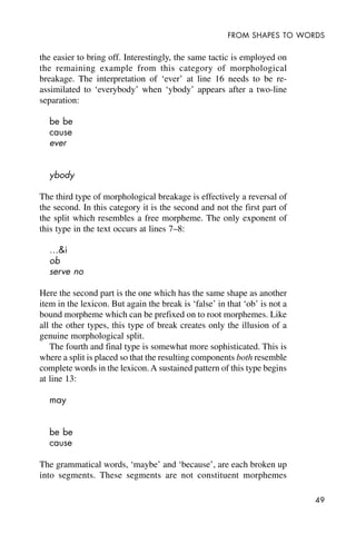 49
FROM SHAPES TO WORDS
the easier to bring off. Interestingly, the same tactic is employed on
the remaining example from this category of morphological
breakage. The interpretation of ‘ever’ at line 16 needs to be re-
assimilated to ‘everybody’ when ‘ybody’ appears after a two-line
separation:
be be
cause
ever
ybody
The third type of morphological breakage is effectively a reversal of
the second. In this category it is the second and not the first part of
the split which resembles a free morpheme. The only exponent of
this type in the text occurs at lines 7–8:
…&i
ob
serve no
Here the second part is the one which has the same shape as another
item in the lexicon. But again the break is ‘false’ in that ‘ob’ is not a
bound morpheme which can be prefixed on to root morphemes. Like
all the other types, this type of break creates only the illusion of a
genuine morphological split.
The fourth and final type is somewhat more sophisticated. This is
where a split is placed so that the resulting components both resemble
complete words in the lexicon. A sustained pattern of this type begins
at line 13:
may
be be
cause
The grammatical words, ‘maybe’ and ‘because’, are each broken up
into segments. These segments are not constituent morphemes
 