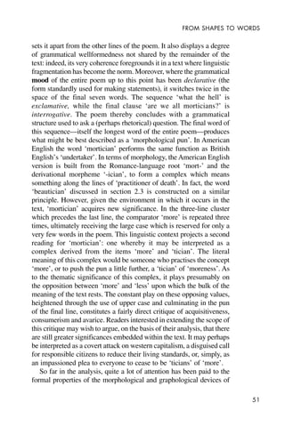 51
FROM SHAPES TO WORDS
sets it apart from the other lines of the poem. It also displays a degree
of grammatical wellformedness not shared by the remainder of the
text: indeed, its very coherence foregrounds it in a text where linguistic
fragmentation has become the norm. Moreover, where the grammatical
mood of the entire poem up to this point has been declarative (the
form standardly used for making statements), it switches twice in the
space of the final seven words. The sequence ‘what the hell’ is
exclamative, while the final clause ‘are we all morticians?’ is
interrogative. The poem thereby concludes with a grammatical
structure used to ask a (perhaps rhetorical) question. The final word of
this sequence—itself the longest word of the entire poem—produces
what might be best described as a ‘morphological pun’. In American
English the word ‘mortician’ performs the same function as British
English’s ‘undertaker’. In terms of morphology, the American English
version is built from the Romance-language root ‘mort-’ and the
derivational morpheme ‘-ician’, to form a complex which means
something along the lines of ‘practitioner of death’. In fact, the word
‘beautician’ discussed in section 2.3 is constructed on a similar
principle. However, given the environment in which it occurs in the
text, ‘mortician’ acquires new significance. In the three-line cluster
which precedes the last line, the comparator ‘more’ is repeated three
times, ultimately receiving the large case which is reserved for only a
very few words in the poem. This linguistic context projects a second
reading for ‘mortician’: one whereby it may be interpreted as a
complex derived from the items ‘more’ and ‘tician’. The literal
meaning of this complex would be someone who practises the concept
‘more’, or to push the pun a little further, a ‘tician’ of ‘moreness’. As
to the thematic significance of this complex, it plays presumably on
the opposition between ‘more’ and ‘less’ upon which the bulk of the
meaning of the text rests. The constant play on these opposing values,
heightened through the use of upper case and culminating in the pun
of the final line, constitutes a fairly direct critique of acquisitiveness,
consumerism and avarice. Readers interested in extending the scope of
this critique may wish to argue, on the basis of their analysis, that there
are still greater significances embedded within the text. It may perhaps
be interpreted as a covert attack on western capitalism, a disguised call
for responsible citizens to reduce their living standards, or, simply, as
an impassioned plea to everyone to cease to be ‘ticians’ of ‘more’.
So far in the analysis, quite a lot of attention has been paid to the
formal properties of the morphological and graphological devices of
 