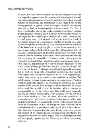 52
FROM SHAPES TO WORDS
the poem. But what can be said about the function of these devices and
how dependent upon them is the meaning which is projected by text?
One important consequence of the intersection between these unusual
patterns of graphology and morphology is the effect it has on the
reading process. A type of ‘game’ developed, in which two reading
strategies are brought into competition with one another. The first of
these is the familiar line-by-line reading strategy, where the eye makes
gradual progress vertically down the page. However, this strategy is
challenged by the morphological fragmentation noted above where
vertical processing is disrupted, and where instead a kind of
‘horizontal’ processing is encouraged. On this horizontal axis, lines
may be interpreted individually as little isolated statements. Because
of the boundaries strategically placed around them, sequences like
‘not to men’ at line 5 look at first glance like self-contained units of
meaning. Further progression down the vertical axis will lead to the
reconstruction of ‘mention’ from ‘men’, and so the horizontal reading
will eventually be overridden. Of course, this reading game is
completely invalidated if any attempt is made to read the poem aloud—
such linguistic experimentation is almost entirely dependent on the
visual system of language. To that extent, it is ‘poetry of the eye’ and
not ‘poetry of the voice’, with cummings himself reputedly remarking
that his work was meant to be seen and not heard (Dumas 1974:72). In
order to give some idea of how dependent the text is on its graphology,
readers may care to try to read the poem aloud for themselves. You
will, I imagine, be faced with two mutually exclusive options. The first
of these would be to attempt it by preserving the horizontal axis at the
expense of the vertical. Line endings could be interpreted as pauses
and so each line would be read in isolation, with no attempt to
reconstruct the text on the vertical axis. This would sound extremely
odd and be virtually unintelligible to any audience who did not have
the written version in front of them. Moreover problems of
pronunciation are likely to be encountered with sequences like ‘tion
least)&i’ and ‘ybody’. In adopting the second reading option, the text
could be reassembled so that the disruptions were removed and be
read as if none of the graphological and morphological devices existed.
But effectively (re)punctuating the poem defeats entirely the purpose
and function of its original stylistic structure. More importantly, this
(re)punctuation of the text would bring it close to standard punctuation
and orthography, producing the following less than exhilarating
aphorism:
 