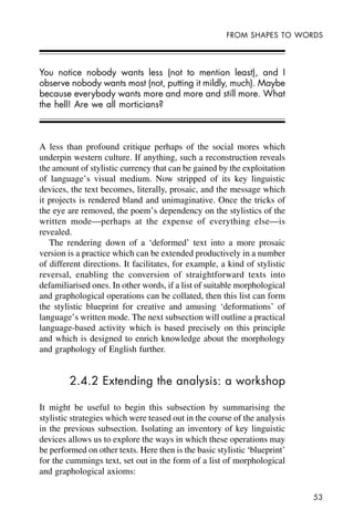53
FROM SHAPES TO WORDS
You notice nobody wants less (not to mention least), and I
observe nobody wants most (not, putting it mildly, much). Maybe
because everybody wants more and more and still more. What
the hell! Are we all morticians?
A less than profound critique perhaps of the social mores which
underpin western culture. If anything, such a reconstruction reveals
the amount of stylistic currency that can be gained by the exploitation
of language’s visual medium. Now stripped of its key linguistic
devices, the text becomes, literally, prosaic, and the message which
it projects is rendered bland and unimaginative. Once the tricks of
the eye are removed, the poem’s dependency on the stylistics of the
written mode—perhaps at the expense of everything else—is
revealed.
The rendering down of a ‘deformed’ text into a more prosaic
version is a practice which can be extended productively in a number
of different directions. It facilitates, for example, a kind of stylistic
reversal, enabling the conversion of straightforward texts into
defamiliarised ones. In other words, if a list of suitable morphological
and graphological operations can be collated, then this list can form
the stylistic blueprint for creative and amusing ‘deformations’ of
language’s written mode. The next subsection will outline a practical
language-based activity which is based precisely on this principle
and which is designed to enrich knowledge about the morphology
and graphology of English further.
2.4.2 Extending the analysis: a workshop
It might be useful to begin this subsection by summarising the
stylistic strategies which were teased out in the course of the analysis
in the previous subsection. Isolating an inventory of key linguistic
devices allows us to explore the ways in which these operations may
be performed on other texts. Here then is the basic stylistic ‘blueprint’
for the cummings text, set out in the form of a list of morphological
and graphological axioms:
 