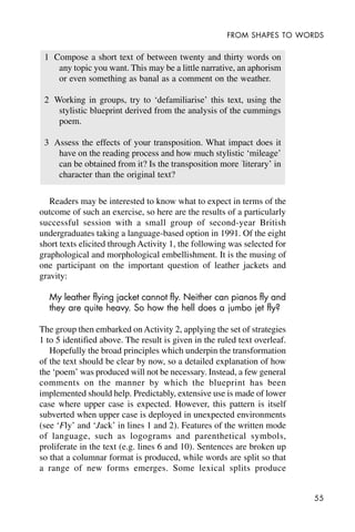 55
FROM SHAPES TO WORDS
1 Compose a short text of between twenty and thirty words on
any topic you want. This may be a little narrative, an aphorism
or even something as banal as a comment on the weather.
2 Working in groups, try to ‘defamiliarise’ this text, using the
stylistic blueprint derived from the analysis of the cummings
poem.
3 Assess the effects of your transposition. What impact does it
have on the reading process and how much stylistic ‘mileage’
can be obtained from it? Is the transposition more ‘
literary’ in
character than the original text?
Readers may be interested to know what to expect in terms of the
outcome of such an exercise, so here are the results of a particularly
successful session with a small group of second-year British
undergraduates taking a language-based option in 1991. Of the eight
short texts elicited through Activity 1, the following was selected for
graphological and morphological embellishment. It is the musing of
one participant on the important question of leather jackets and
gravity:
My leather flying jacket cannot fly. Neither can pianos fly and
they are quite heavy. So how the hell does a jumbo jet fly?
The group then embarked on Activity 2, applying the set of strategies
1 to 5 identified above. The result is given in the ruled text overleaf.
Hopefully the broad principles which underpin the transformation
of the text should be clear by now, so a detailed explanation of how
the ‘poem’ was produced will not be necessary. Instead, a few general
comments on the manner by which the blueprint has been
implemented should help. Predictably, extensive use is made of lower
case where upper case is expected. However, this pattern is itself
subverted when upper case is deployed in unexpected environments
(see ‘Fly’ and ‘Jack’ in lines 1 and 2). Features of the written mode
of language, such as logograms and parenthetical symbols,
proliferate in the text (e.g. lines 6 and 10). Sentences are broken up
so that a columnar format is produced, while words are split so that
a range of new forms emerges. Some lexical splits produce
 