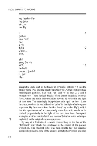 56
FROM SHAPES TO WORDS
my leather Fly
ing Jack
et can
not Fly
n 5
(either
can Pia?
no!
s Fly
&the 10
y’are…
quit.
eh?
eavy So Ho
W.T. 15
he hell!
do es a jumb?
o, jet!
Fly…
acceptable units, such as the break-up of ‘piano’ at lines 7–8 into the
proper name ‘Pia’ and the negative particle ‘no’. Other splits produce
meaningless particles, like ‘ing’, ‘et’, and ‘n’ at lines 2, 3 and 5
respectively. These lexical breaks often create linguistic trompes
l’oeil, where the initial interpretations have to be revised in the light
of later text. The seemingly independent unit ‘quit’ at line 12, for
instance, needs to be assimilated to ‘quite’ in the light of subsequent
segments. By the same token, the first line (‘my leather Fly’), which
has the appearance of a conceptually complete unit, needs to be
revised progressively in the light of the next two lines. Perceptual
strategies are thus manipulated in a manner ¶ similar to the technique
exploited in the original cummings poem.
By way of a footnote, it is worth commenting on the fate of the
‘deformed’ text which was produced in the course of the present
workshop. The student who was responsible for the original
composition made a note of the group’s embellished version and then
¶
 