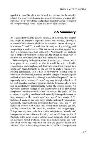57
FROM SHAPES TO WORDS
typed it up later. So taken was he with the product that he actually
offered it to a university literary magazine whereupon it was promptly
published! To my knowledge (and perhaps thankfully, given its origins)
the true provenance of the ‘poem’ has never been divulged.
2.5 Summary
As is consistent with the general rationale of the book, this chapter
has sought to integrate linguistic theory and practice, offering a
selection of critical tools which can be employed in textual analysis.
In sections 2.2 and 2.3, a model for the analysis of graphology and
morphology was developed. This framework was then applied to a
short e e cummings poem in section 2.4. Appended to this analysis
was a proposed workshop in stylistics, the object of which was to
develop a fuller understanding of the theoretical model.
When designing the linguistic model, it seemed good sense to make
it as powerful as possible so that it would be able to handle
graphological and morphological devices beyond those realised in a
single short poem. Certainly, no one text will be likely to realise every
possible permutation, so it is best to be prepared for other types of
innovation. Furthermore, there are a number of types of morphological
and lexical deviation which, although not exhibited by poem 55, occur
repeatedly in the cummings ‘corpus’. A glance through collections of
his work reveals a number of recurring stylistic formulae, all of which
can be comfortably accommodated within the present model. An
especially common strategy is the idiosyncratic use of derivational
morphemes to derive unusual, ‘nonce’ complexes. The prefix ‘un’, for
example, is regularly combined with normally incompatible roots to
form complexes like ‘unstrength’ and ‘unbe’ (see section 2.3).
Suffixes, if anything, are even more widely exploited by cummings.
Commonly occurring bound morphemes like ‘ish’, ‘ness’ and ‘ly’ are
tacked on to roots with which they would never normally conjoin,
yielding constructions like ‘neverish’, ‘muchness’ and ‘happeningly’.
This process may even be duplicated within single items: ‘silverlyness’
incorporates not one but two suffixes (‘ly’ and ‘ness’). An extension of
this tactic is the use of grading suffixes along with roots which would
not normally permit gradation. Thus, non-gradable terms like ‘last’
and ‘chief receive the superlative ‘est’ suffix to produce ‘lastest’ and
‘chiefest’. Even if the root is gradable, the ‘er’ suffix is often preferred
 