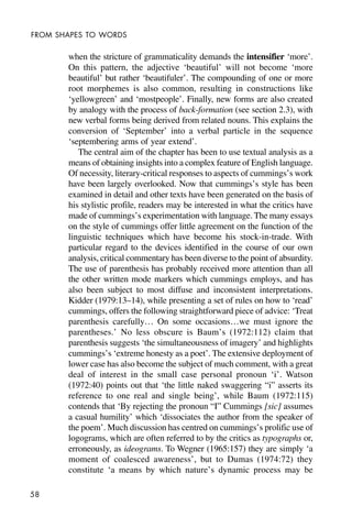 58
FROM SHAPES TO WORDS
when the stricture of grammaticality demands the intensifier ‘more’.
On this pattern, the adjective ‘beautiful’ will not become ‘more
beautiful’ but rather ‘beautifuler’. The compounding of one or more
root morphemes is also common, resulting in constructions like
‘yellowgreen’ and ‘mostpeople’. Finally, new forms are also created
by analogy with the process of back-formation (see section 2.3), with
new verbal forms being derived from related nouns. This explains the
conversion of ‘September’ into a verbal particle in the sequence
‘septembering arms of year extend’.
The central aim of the chapter has been to use textual analysis as a
means of obtaining insights into a complex feature of English language.
Of necessity, literary-critical responses to aspects of cummings’s work
have been largely overlooked. Now that cummings’s style has been
examined in detail and other texts have been generated on the basis of
his stylistic profile, readers may be interested in what the critics have
made of cummings’s experimentation with language. The many essays
on the style of cummings offer little agreement on the function of the
linguistic techniques which have become his stock-in-trade. With
particular regard to the devices identified in the course of our own
analysis, critical commentary has been diverse to the point of absurdity.
The use of parenthesis has probably received more attention than all
the other written mode markers which cummings employs, and has
also been subject to most diffuse and inconsistent interpretations.
Kidder (1979:13–14), while presenting a set of rules on how to ‘read’
cummings, offers the following straightforward piece of advice: ‘Treat
parenthesis carefully… On some occasions…we must ignore the
parentheses.’ No less obscure is Baum’s (1972:112) claim that
parenthesis suggests ‘the simultaneousness of imagery’ and highlights
cummings’s ‘extreme honesty as a poet’. The extensive deployment of
lower case has also become the subject of much comment, with a great
deal of interest in the small case personal pronoun ‘i’. Watson
(1972:40) points out that ‘the little naked swaggering “i” asserts its
reference to one real and single being’, while Baum (1972:115)
contends that ‘By rejecting the pronoun “I” Cummings [sic] assumes
a casual humility’ which ‘dissociates the author from the speaker of
the poem’. Much discussion has centred on cummings’s prolific use of
logograms, which are often referred to by the critics as typographs or,
erroneously, as ideograms. To Wegner (1965:157) they are simply ‘a
moment of coalesced awareness’, but to Dumas (1974:72) they
constitute ‘a means by which nature’s dynamic process may be
 