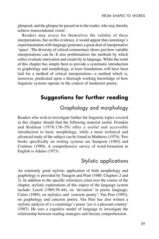 59
FROM SHAPES TO WORDS
glimpsed, and the glimpse be passed on to the reader, who may thereby
achieve transcendental vision’.
Readers may assess for themselves the validity of these
interpretations, but on this evidence, it would appear that cummings’s
experimentation with language generates a great deal of interpretative
‘space’. The diversity of critical commentary shows just how variable
interpretations can be. It also problematises the methods by which
critics evaluate innovation and creativity in language. While the remit
of this chapter has simply been to provide a systematic introduction
to graphology and morphology, at least foundations will have been
laid for a method of critical interpretation—a method which is,
moreover, predicated upon a thorough working knowledge of how
linguistic systems operate in the context of modernist poetry.
Suggestions for further reading
Graphology and morphology
Readers who wish to investigate further the linguistic topics covered
in this chapter should find the following material useful. Fromkin
and Rodman (1978:138–59) offer a useful and accessible
introduction to basic morphology, while a more technical and
advanced study of the subject can be found in Matthews (1974). Two
books specifically on writing systems are Sampson (1985) and
Coulmas (1989). A comprehensive survey of word-formation in
English is Adams (1973).
Stylistic applications
An extremely good stylistic application of both morphology and
graphology is provided by Traugott and Pratt (1980: Chapters 2 and
3). In addition to the specific references cited over the course of the
chapter, stylistic explorations of this aspect of the language system
include: Leech (1969:39–44), on ‘deviation’ in poetic language;
Carter (1989), on stylistics and ‘concrete poetry’; Van Peer (1993),
on graphology and concrete poetry. Van Peer has also written a
stylistic analysis of e e cummings’s poem ‘yes is a pleasant country’
(1987). He uses a cognitive model of language to investigate the
relationship between reading strategies and literary comprehension.
 