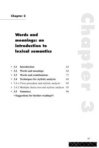 61
Chapter 3
Words and
meanings: an
introduction to
lexical semantics
• 3.1 Introduction 62
• 3.2 Words and meanings 64
• 3.3 Words and combinations 77
• 3.4 Techniques for stylistic analysis 84
• 3.4.1 Cloze procedure and stylistic analysis 85
• 3.4.2 Multiple choice text and stylistic analysis 93
• 3.5 Summary 96
• Suggestions for further reading98
Chapter3
 