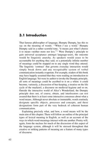 62
3.1 Introduction
That famous philosopher of language, Humpty Dumpty, has this to
say on the meaning of words: ‘“When I use a word,” Humpty
Dumpty said in a rather scornful tone, “it means just what I choose
it to mean—neither more nor less.”’1
Were Dumpty’s principle to
gain universal acceptance amongst language-users, the outcome
would be linguistic anarchy. As speakers would cease to be
accountable for anything they said, so a potentially infinite number
of meanings could be mapped on to any single word they uttered.
The linguistic ‘contract’ that governs everyday interaction would
simply break down and any recognisable system of verbal
communication instantly evaporate. For example, readers of this book
may have happily assumed that they were reading an introduction to
English language.Yet were its author to invoke the Dumpty principle,
all sorts of meanings could be ascribed to it on a whim: it could
become, variously, a discussion of bee-keeping, a treatise on the life
cycle of the mackerel, a discourse on medieval hygiene and so on.
Outside the interactive world of Alice’s Wonderland, the Dumpty
principle does not, of course, obtain, and interlocutors can rest
assured that there is at least some interactive consensus about what a
word means. Although never absolute or immutable, words routinely
designate specific objects, processes and concepts, and these
designations form part of the very bedrock of coherent human
communication.
Explaining precisely what, and how, a word means will be the
main aim of this chapter. There will follow an outline of the principal
types of lexical meaning in English, as well as an account of the
ways in which word-meanings interact with one another. Poetry will,
again, form the nucleus for much of the discussion of this aspect of
the language system, although it will be stressed throughout that
creative or striking patterns of meaning are a feature of many types
of discourse.
 