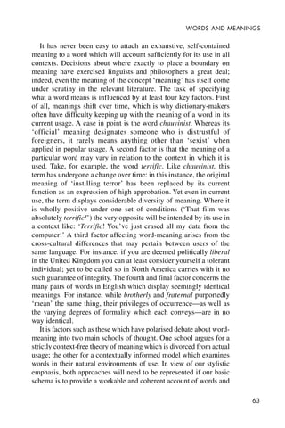 63
WORDS AND MEANINGS
It has never been easy to attach an exhaustive, self-contained
meaning to a word which will account sufficiently for its use in all
contexts. Decisions about where exactly to place a boundary on
meaning have exercised linguists and philosophers a great deal;
indeed, even the meaning of the concept ‘meaning’ has itself come
under scrutiny in the relevant literature. The task of specifying
what a word means is influenced by at least four key factors. First
of all, meanings shift over time, which is why dictionary-makers
often have difficulty keeping up with the meaning of a word in its
current usage. A case in point is the word chauvinist. Whereas its
‘official’ meaning designates someone who is distrustful of
foreigners, it rarely means anything other than ‘sexist’ when
applied in popular usage. A second factor is that the meaning of a
particular word may vary in relation to the context in which it is
used. Take, for example, the word terrific. Like chauvinist, this
term has undergone a change over time: in this instance, the original
meaning of ‘instilling terror’ has been replaced by its current
function as an expression of high approbation. Yet even in current
use, the term displays considerable diversity of meaning. Where it
is wholly positive under one set of conditions (‘That film was
absolutely terrific!’) the very opposite will be intended by its use in
a context like: ‘Terrific! You’ve just erased all my data from the
computer!’ A third factor affecting word-meaning arises from the
cross-cultural differences that may pertain between users of the
same language. For instance, if you are deemed politically liberal
in the United Kingdom you can at least consider yourself a tolerant
individual; yet to be called so in North America carries with it no
such guarantee of integrity. The fourth and final factor concerns the
many pairs of words in English which display seemingly identical
meanings. For instance, while brotherly and fraternal purportedly
‘mean’ the same thing, their privileges of occurrence—as well as
the varying degrees of formality which each conveys—are in no
way identical.
It is factors such as these which have polarised debate about word-
meaning into two main schools of thought. One school argues for a
strictly context-free theory of meaning which is divorced from actual
usage; the other for a contextually informed model which examines
words in their natural environments of use. In view of our stylistic
emphasis, both approaches will need to be represented if our basic
schema is to provide a workable and coherent account of words and
 