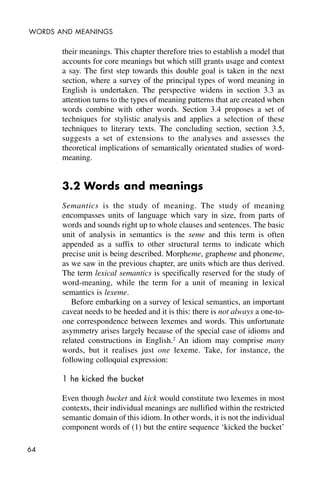 64
WORDS AND MEANINGS
their meanings. This chapter therefore tries to establish a model that
accounts for core meanings but which still grants usage and context
a say. The first step towards this double goal is taken in the next
section, where a survey of the principal types of word meaning in
English is undertaken. The perspective widens in section 3.3 as
attention turns to the types of meaning patterns that are created when
words combine with other words. Section 3.4 proposes a set of
techniques for stylistic analysis and applies a selection of these
techniques to literary texts. The concluding section, section 3.5,
suggests a set of extensions to the analyses and assesses the
theoretical implications of semantically orientated studies of word-
meaning.
3.2 Words and meanings
Semantics is the study of meaning. The study of meaning
encompasses units of language which vary in size, from parts of
words and sounds right up to whole clauses and sentences. The basic
unit of analysis in semantics is the seme and this term is often
appended as a suffix to other structural terms to indicate which
precise unit is being described. Morpheme, grapheme and phoneme,
as we saw in the previous chapter, are units which are thus derived.
The term lexical semantics is specifically reserved for the study of
word-meaning, while the term for a unit of meaning in lexical
semantics is lexeme.
Before embarking on a survey of lexical semantics, an important
caveat needs to be heeded and it is this: there is not always a one-to-
one correspondence between lexemes and words. This unfortunate
asymmetry arises largely because of the special case of idioms and
related constructions in English.2
An idiom may comprise many
words, but it realises just one lexeme. Take, for instance, the
following colloquial expression:
1 he kicked the bucket
Even though bucket and kick would constitute two lexemes in most
contexts, their individual meanings are nullified within the restricted
semantic domain of this idiom. In other words, it is not the individual
component words of (1) but the entire sequence ‘kicked the bucket’
 