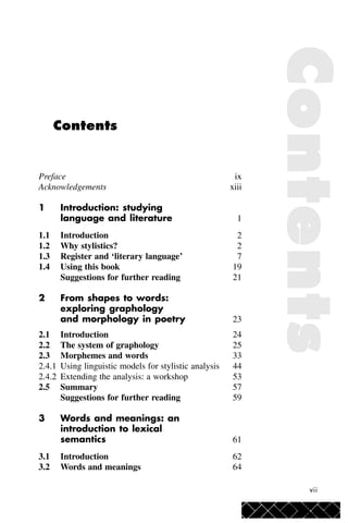 vii
Contents
Preface ix
Acknowledgements xiii
1 Introduction: studying
language and literature 1
1.1 Introduction 2
1.2 Why stylistics? 2
1.3 Register and ‘literary language’ 7
1.4 Using this book 19
Suggestions for further reading 21
2 From shapes to words:
exploring graphology
and morphology in poetry 23
2.1 Introduction 24
2.2 The system of graphology 25
2.3 Morphemes and words 33
2.4.1 Using linguistic models for stylistic analysis 44
2.4.2 Extending the analysis: a workshop 53
2.5 Summary 57
Suggestions for further reading 59
3 Words and meanings: an
introduction to lexical
semantics 61
3.1 Introduction 62
3.2 Words and meanings 64
ContentsContentsContentsContentsContents
 
