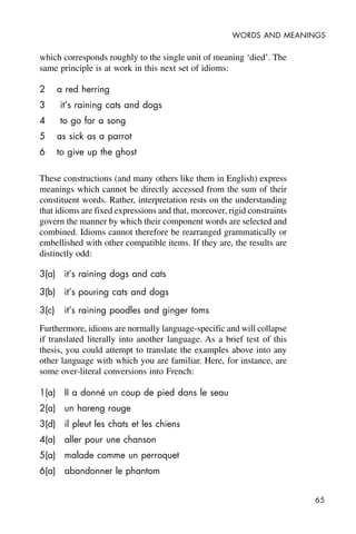 65
WORDS AND MEANINGS
which corresponds roughly to the single unit of meaning ‘died’. The
same principle is at work in this next set of idioms:
2 a red herring
3 it’s raining cats and dogs
4 to go for a song
5 as sick as a parrot
6 to give up the ghost
These constructions (and many others like them in English) express
meanings which cannot be directly accessed from the sum of their
constituent words. Rather, interpretation rests on the understanding
that idioms are fixed expressions and that, moreover, rigid constraints
govern the manner by which their component words are selected and
combined. Idioms cannot therefore be rearranged grammatically or
embellished with other compatible items. If they are, the results are
distinctly odd:
3(a) it’s raining dogs and cats
3(b) it’s pouring cats and dogs
3(c) it’s raining poodles and ginger toms
Furthermore, idioms are normally language-specific and will collapse
if translated literally into another language. As a brief test of this
thesis, you could attempt to translate the examples above into any
other language with which you are familiar. Here, for instance, are
some over-literal conversions into French:
1(a) II a donné un coup de pied dans le seau
2(a) un hareng rouge
3(d) il pleut les chats et les chiens
4(a) aller pour une chanson
5(a) malade comme un perroquet
6(a) abandonner le phantom
 