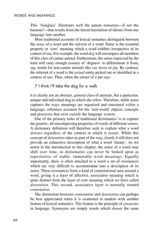 66
WORDS AND MEANINGS
This ‘franglais’ illustrates well the patent nonsense—if not the
humour!—that results from the literal translation of idioms from one
language into another.
Most traditional accounts of lexical semantics distinguish between
the sense of a word and the referent of a word. Sense is the essential
property or ‘core’ meaning which a word exhibits irrespective of its
context of use. For example, the word dog will encompass all members
of this class of canine animal. Furthermore, the sense expressed by the
term will carry enough essence of ‘dogness’ to differentiate it from,
say, words for non-canine animals like cat, horse or pig. By contrast,
the referent of a word is the actual entity picked out or identified in a
context of use. Thus, when the owner of a pet says
7 I think I’ll take the dog for a walk
it is clearly not an abstract, general class of animals, but a particular,
unique and individual dog to which she refers. Therefore, while sense
captures the ways meanings are organised and structured within a
language; reference accounts for the ‘real-world’ objects, concepts
and processes that exist outside the language system.
One of the primary tasks of traditional dictionaries3
is to capture
the generic, all-encompassing properties of words of different senses.
A dictionary definition will therefore seek to explain what a word
denotes regardless of the context in which it occurs. While this
concept of denotation takes us part of the way, clearly it still does not
provide an exhaustive description of what a word ‘means’. As we
noted in the introduction to this chapter, the sense of a word may
shift over time, so dictionaries can never be looked upon as
repositories of stable, immutable word meanings. Equally
importantly, there is often attached to a word a set of resonances
which are very difficult to accommodate into a description of its
sense. These resonances form a kind of connotational aura around a
word, giving it a layer of affective, associative meaning which is
quite distinct from the layer of core meaning which we have called
denotation. This second, associative layer is normally termed
connotation.
The distinction between connotation and denotation can perhaps
be best appreciated when it is examined in tandem with another
feature of lexical semantics. This feature is the principle of synonymy
in language. Synonyms are simply words which denote the same
 