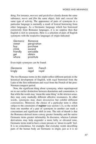 67
WORDS AND MEANINGS
thing. For instance, mercury and quicksilver clearly denote the same
substance, movie and film the same object, hide and conceal the
same type of activity. The appearance of pairs of synonyms in a
particular language is normally a result of lexical borrowing from
other languages. As a Germanic language which has borrowed
extensively from Romance languages, it is no surprise then that
English is rich in synonyms. Here is a selection of pairs of English
synonyms with the respective languages of origin indicated:
Germanic Romance
sweat perspiration
buy purchase
climb ascend
friendly amicable
get obtain
whore prostitute
Even triple synonyms can be found:
Germanie Latin French
kingly regal royal
The two Romance terms in this triplet reflect different periods in the
historical development of English, with regal borrowed from the
Latin of the first millennium and royal from the French of the post-
Norman-conquest period.
Now, the significant thing about synonymy, when superimposed
on to our earlier distinction between denotation and connotation, is
that while the words may ‘mean the same thing’ in the strictest sense,
they may carry markedly different affective resonances. In other
words, synonyms may share denotation but exhibit different
connotations. Moreover, the choice of a particular term is often
subject to the constraints of register (see section 1.3), so the switch
from one member of a pair of synonyms to another can mark a
concomitant and significant shift in tone. The rule of thumb is that
the Romance-derived items convey greater formality and the native
Germanic items greater informality. In discourse, whereas Latinate
derivations may help engender a more lofty or elevated tone,
Germanic terms tend to have a more prosaic or ‘down to-earth’ feel.
It is no coincidence, for example, that everyday words describing
parts of the human body are Germanic in origin; just as it is no
 