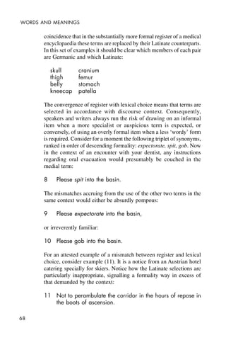68
WORDS AND MEANINGS
coincidence that in the substantially more formal register of a medical
encyclopaedia these terms are replaced by their Latinate counterparts.
In this set of examples it should be clear which members of each pair
are Germanic and which Latinate:
skull cranium
thigh femur
belly stomach
kneecap patella
The convergence of register with lexical choice means that terms are
selected in accordance with discourse context. Consequently,
speakers and writers always run the risk of drawing on an informal
item when a more specialist or auspicious term is expected, or
conversely, of using an overly formal item when a less ‘wordy’ form
is required. Consider for a moment the following triplet of synonyms,
ranked in order of descending formality: expectorate, spit, gob. Now
in the context of an encounter with your dentist, any instructions
regarding oral evacuation would presumably be couched in the
medial term:
8 Please spit into the basin.
The mismatches accruing from the use of the other two terms in the
same context would either be absurdly pompous:
9 Please expectorate into the basin,
or irreverently familiar:
10 Please gob into the basin.
For an attested example of a mismatch between register and lexical
choice, consider example (11). It is a notice from an Austrian hotel
catering specially for skiers. Notice how the Latinate selections are
particularly inappropriate, signalling a formality way in excess of
that demanded by the context:
11 Not to perambulate the corridor in the hours of repose in
the boots of ascension.
 