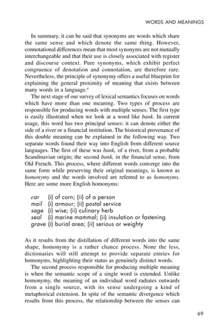 69
WORDS AND MEANINGS
In summary, it can be said that synonyms are words which share
the same sense and which denote the same thing. However,
connotational differences mean that most synonyms are not mutually
interchangeable and that their use is closely associated with register
and discourse context. Pure synonyms, which exhibit perfect
congruence of denotation and connotation, are therefore rare.
Nevertheless, the principle of synonymy offers a useful blueprint for
explaining the general proximity of meaning that exists between
many words in a language.4
The next stage of our survey of lexical semantics focuses on words
which have more than one meaning. Two types of process are
responsible for producing words with multiple senses. The first type
is easily illustrated when we look at a word like bank. In current
usage, this word has two principal senses: it can denote either the
side of a river or a financial institution. The historical provenance of
this double meaning can be explained in the following way. Two
separate words found their way into English from different source
languages. The first of these was bank, of a river, from a probable
Scandinavian origin; the second bank, in the financial sense, from
Old French. This process, where different words converge into the
same form while preserving their original meanings, is known as
homonymy and the words involved are referred to as homonyms.
Here are some more English homonyms:
ear (i) of corn; (ii) of a person
mail (i) armour; (ii) postal service
sage (i) wise; (ii) culinary herb
seal (i) marine mammal; (ii) insulation or fastening
grave (i) burial area; (ii) serious or weighty
As it results from the distillation of different words into the same
shape, homonymy is a rather chance process. None the less,
dictionaries will still attempt to provide separate entries for
homonyms, highlighting their status as genuinely distinct words.
The second process responsible for producing multiple meaning
is when the semantic scope of a single word is extended. Unlike
homonymy, the meaning of an individual word radiates outwards
from a single source, with its sense undergoing a kind of
metaphorical extension. In spite of the semantic divergence which
results from this process, the relationship between the senses can
 
