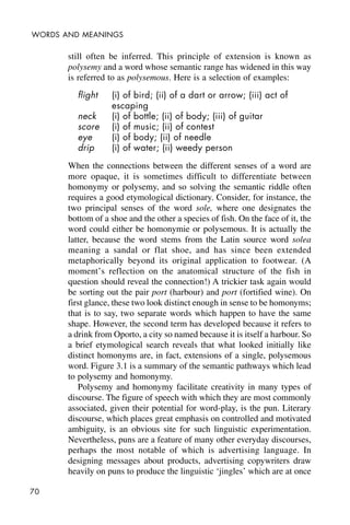 70
WORDS AND MEANINGS
still often be inferred. This principle of extension is known as
polysemy and a word whose semantic range has widened in this way
is referred to as polysemous. Here is a selection of examples:
flight (i) of bird; (ii) of a dart or arrow; (iii) act of
escaping
neck (i) of bottle; (ii) of body; (iii) of guitar
score (i) of music; (ii) of contest
eye (i) of body; (ii) of needle
drip (i) of water; (ii) weedy person
When the connections between the different senses of a word are
more opaque, it is sometimes difficult to differentiate between
homonymy or polysemy, and so solving the semantic riddle often
requires a good etymological dictionary. Consider, for instance, the
two principal senses of the word sole, where one designates the
bottom of a shoe and the other a species of fish. On the face of it, the
word could either be homonymie or polysemous. It is actually the
latter, because the word stems from the Latin source word solea
meaning a sandal or flat shoe, and has since been extended
metaphorically beyond its original application to footwear. (A
moment’s reflection on the anatomical structure of the fish in
question should reveal the connection!) A trickier task again would
be sorting out the pair port (harbour) and port (fortified wine). On
first glance, these two look distinct enough in sense to be homonyms;
that is to say, two separate words which happen to have the same
shape. However, the second term has developed because it refers to
a drink from Oporto, a city so named because it is itself a harbour. So
a brief etymological search reveals that what looked initially like
distinct homonyms are, in fact, extensions of a single, polysemous
word. Figure 3.1 is a summary of the semantic pathways which lead
to polysemy and homonymy.
Polysemy and homonymy facilitate creativity in many types of
discourse. The figure of speech with which they are most commonly
associated, given their potential for word-play, is the pun. Literary
discourse, which places great emphasis on controlled and motivated
ambiguity, is an obvious site for such linguistic experimentation.
Nevertheless, puns are a feature of many other everyday discourses,
perhaps the most notable of which is advertising language. In
designing messages about products, advertising copywriters draw
heavily on puns to produce the linguistic ‘jingles’ which are at once
 