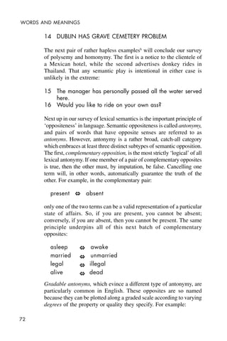 72
WORDS AND MEANINGS
14 DUBLIN HAS GRAVE CEMETERY PROBLEM
The next pair of rather hapless examples6
will conclude our survey
of polysemy and homonymy. The first is a notice to the clientele of
a Mexican hotel, while the second advertises donkey rides in
Thailand. That any semantic play is intentional in either case is
unlikely in the extreme:
15 The manager has personally passed all the water served
here.
16 Would you like to ride on your own ass?
Next up in our survey of lexical semantics is the important principle of
‘oppositeness’ in language. Semantic oppositeness is called antonymy,
and pairs of words that have opposite senses are referred to as
antonyms. However, antonymy is a rather broad, catch-all category
which embraces at least three distinct subtypes of semantic opposition.
The first, complementary opposition, is the most strictly ‘logical’ of all
lexical antonymy. If one member of a pair of complementary opposites
is true, then the other must, by imputation, be false. Cancelling one
term will, in other words, automatically guarantee the truth of the
other. For example, in the complementary pair:
present absent
only one of the two terms can be a valid representation of a particular
state of affairs. So, if you are present, you cannot be absent;
conversely, if you are absent, then you cannot be present. The same
principle underpins all of this next batch of complementary
opposites:
asleep awake
married unmarried
legal illegal
alive dead
Gradable antonyms, which evince a different type of antonymy, are
particularly common in English. These opposites are so named
because they can be plotted along a graded scale according to varying
degrees of the property or quality they specify. For example:
 