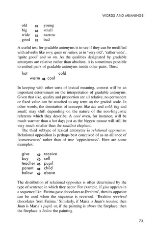 73
WORDS AND MEANINGS
old young
big small
wide narrow
good bad
A useful test for gradable antonyms is to see if they can be modified
with adverbs like very, quite or rather, as in ‘very old’, ‘rather wide’,
‘quite good’ and so on. As the qualities designated by gradable
antonyms are relative rather than absolute, it is sometimes possible
to embed pairs of gradable antonyms inside other pairs. Thus:
hot cold
warm cool
In keeping with other sorts of lexical meaning, context will be an
important determinant on the interpretation of gradable antonyms.
Given that size, quality and proportion are all relative, no permanent
or fixed value can be attached to any term on the graded scale. In
other words, the denotation of concepts like hot and cold, big and
small, may shift depending on the nature of the non-linguistic
referents which they describe. A cool oven, for instance, will be
much warmer than a hot day; just as the biggest mouse will still be
very much smaller than the smallest elephant.
The third subtype of lexical antonymy is relational opposition.
Relational opposition is perhaps best conceived of as an alliance of
‘converseness’ rather than of true ‘oppositeness’. Here are some
examples:
give receive
buy sell
teacher pupil
parent child
below above
The distribution of relational opposites is often determined by the
type of sentence in which they occur. For example, if give appears in
a sequence like ‘Fatima gave chocolates to Ibrahim’, then its opposite
can be used when the sequence is reversed: ‘Ibrahim received
chocolates from Fatima.’ Similarly, if Maria is Juan’s teacher, then
Juan is Maria’s pupil, or, if the painting is above the fireplace, then
the fireplace is below the painting.
 