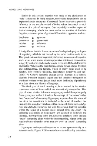 74
WORDS AND MEANINGS
Earlier in this section, mention was made of the elusiveness of
‘pure’ synonymy. In many respects, those same reservations can be
expressed about antonymy. Contextual factors exercise a powerful
influence on the associative and affective values that attach to each
member of a pair of antonyms. One especially sensitive aspect of
lexical antonymy, which has come under the scrutiny of feminist
linguists, concerns pairs of gender-differentiated opposites such as:
bachelor spinster
governor governess
master mistress
patron matron
It is significant that the female member of each pair displays a degree
of negativity which is not carried by the more positive male term.
This gender-determined asymmetry is known as semantic derogation
and it arises when a word acquires pejorative or inimical connotations
simply by dint of its exclusively female reference. Deborah Cameron
elaborates: ‘Whereas the male terms connote power, status, freedom
and independence, the female, which in many cases used to be
parallel, now connote triviality, dependence, negativity and sex’
(1985:77). Clearly, semantic change doesn’t happen in a cultural
vacuum. Feminist linguists argue that the semantic derogation of
words for women reveals just as much about the history of patriarchy
as it does about the history of language.
The final type of word meaning to be examined in this section
concerns classes of items which are semantically compatible. This
type of sense relation is known as hyponymy and differs principally
from synonymy in that it invokes the concept of ‘inclusion’ rather
than ‘sameness’ of meaning. Hyponymy explains how the sense of
one item can sometimes be included in the sense of another. For
instance, the item flower includes other classes of items such as tulip,
rose and daffodil. However, the term flower can itself be included
within the sense of a higher, more general term like plant. The
semantic categories in hyponymy are defined as follows: the
included, more specific terms are hyponyms (literally, terms that are
‘under’ something else), while the encompassing, higher terms are
superordinates (literally, terms that are ‘over’ or ‘above’ something
else).
Hyponyms and superordinates can be set out systematically on a
semantic scale. Figure 3.2 illustrates how a term like dog enters into
 