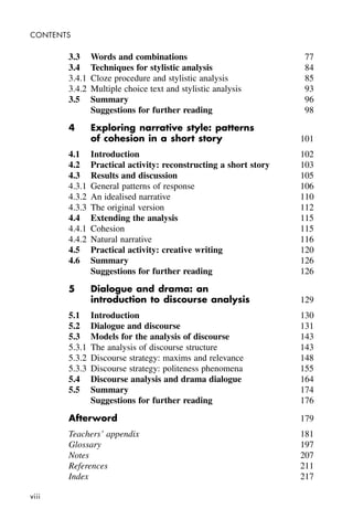 viii
CONTENTS
3.3 Words and combinations 77
3.4 Techniques for stylistic analysis 84
3.4.1 Cloze procedure and stylistic analysis 85
3.4.2 Multiple choice text and stylistic analysis 93
3.5 Summary 96
Suggestions for further reading 98
4 Exploring narrative style: patterns
of cohesion in a short story 101
4.1 Introduction 102
4.2 Practical activity: reconstructing a short story 103
4.3 Results and discussion 105
4.3.1 General patterns of response 106
4.3.2 An idealised narrative 110
4.3.3 The original version 112
4.4 Extending the analysis 115
4.4.1 Cohesion 115
4.4.2 Natural narrative 116
4.5 Practical activity: creative writing 120
4.6 Summary 126
Suggestions for further reading 126
5 Dialogue and drama: an
introduction to discourse analysis 129
5.1 Introduction 130
5.2 Dialogue and discourse 131
5.3 Models for the analysis of discourse 143
5.3.1 The analysis of discourse structure 143
5.3.2 Discourse strategy: maxims and relevance 148
5.3.3 Discourse strategy: politeness phenomena 155
5.4 Discourse analysis and drama dialogue 164
5.5 Summary 174
Suggestions for further reading 176
Afterword 179
Teachers’ appendix 181
Glossary 197
Notes 207
References 211
Index 217
 